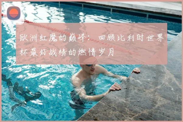 欧洲红魔的巅峰：回顾比利时世界杯最好战绩的燃情岁月