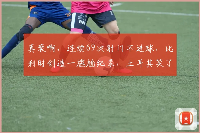 真衰啊,连续69次射门不进球,比利时创造一尴尬纪录,土耳其笑了