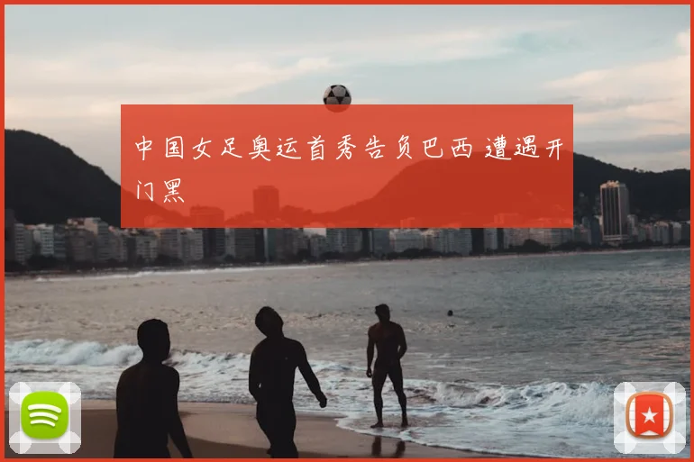 中国女足奥运首秀告负巴西 遭遇开门黑