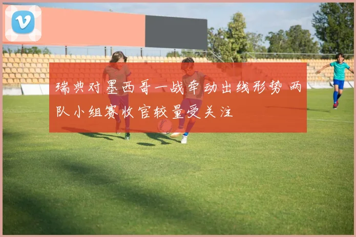 瑞典对墨西哥一战牵动出线形势 两队小组赛收官较量受关注