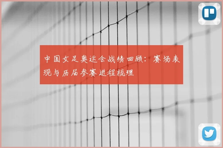 中国女足奥运会战绩回顾：赛场表现与历届参赛进程梳理