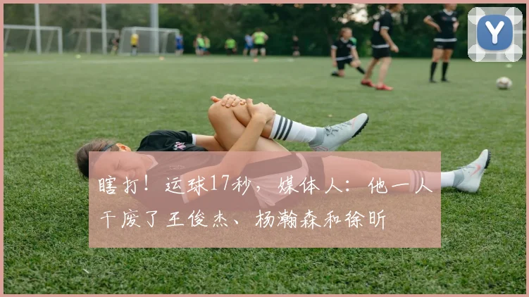 瞎打!运球17秒,媒体人:他一人干废了王俊杰、杨瀚森和徐昕