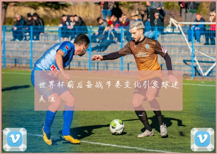 世界杯前后备战节奏变化引发球迷关注