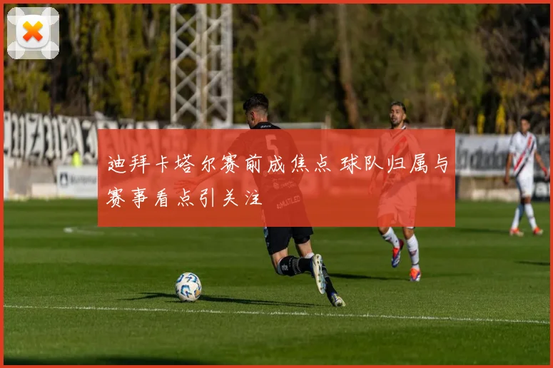 迪拜卡塔尔赛前成焦点 球队归属与赛事看点引关注