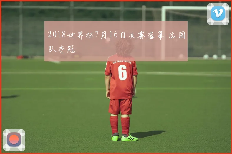 2018世界杯7月16日决赛落幕 法国队夺冠