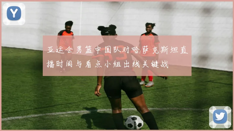 亚运会男篮中国队对哈萨克斯坦直播时间与看点小组出线关键战