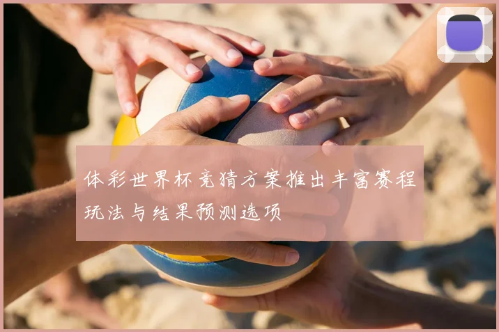 体彩世界杯竞猜方案推出丰富赛程玩法与结果预测选项