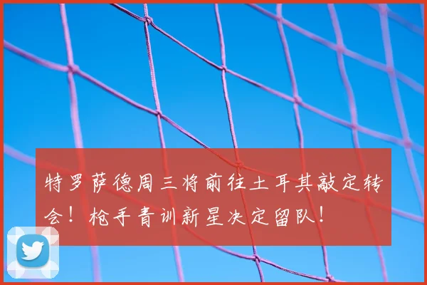 特罗萨德周三将前往土耳其敲定转会!枪手青训新星决定留队!