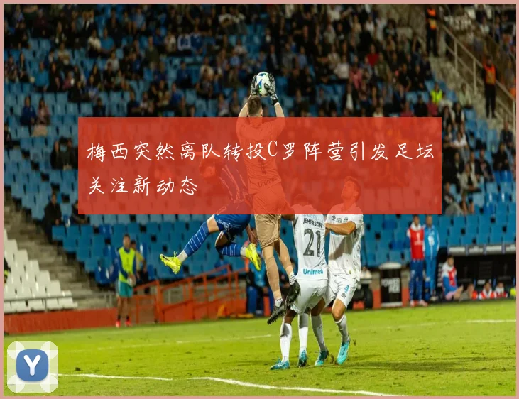 梅西突然离队转投C罗阵营引发足坛关注新动态