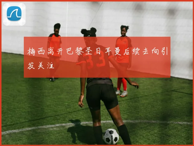 梅西离开巴黎圣日耳曼后续去向引发关注