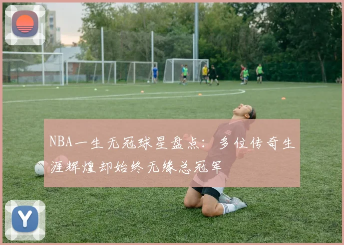 NBA一生无冠球星盘点:多位传奇生涯辉煌却始终无缘总冠军