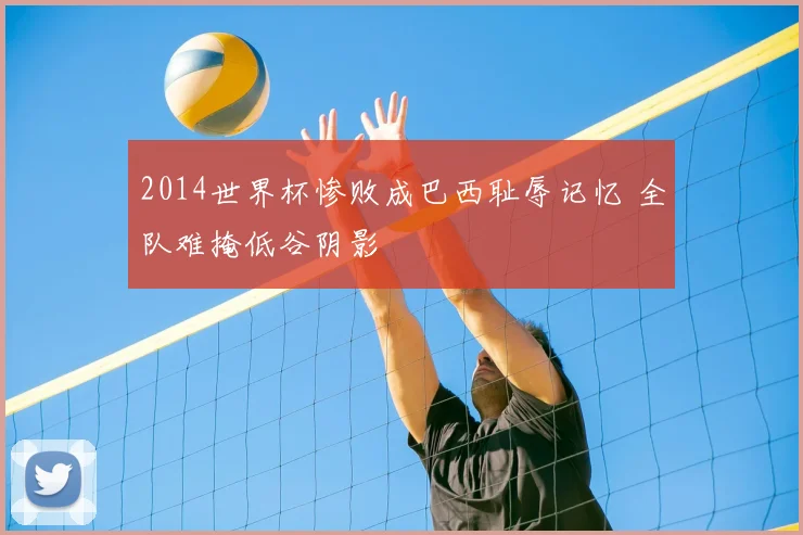 2014世界杯惨败成巴西耻辱记忆 全队难掩低谷阴影