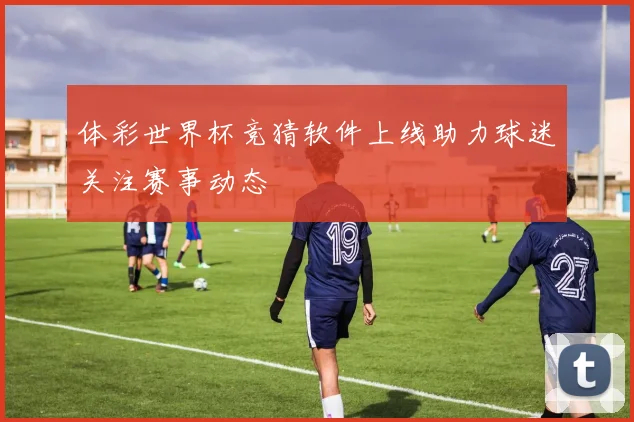 体彩世界杯竞猜软件上线助力球迷关注赛事动态