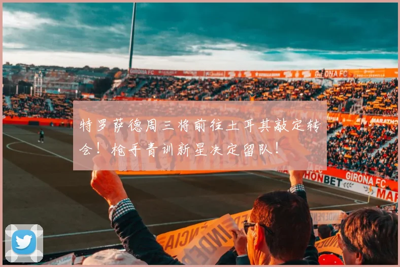 特罗萨德周三将前往土耳其敲定转会!枪手青训新星决定留队!