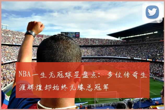 NBA一生无冠球星盘点:多位传奇生涯辉煌却始终无缘总冠军